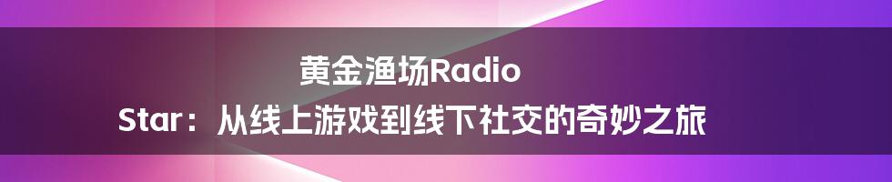 黄金渔场Radio Star：从线上游戏到线下社交的奇妙之旅