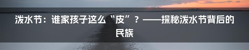 泼水节：谁家孩子这么“皮”？——探秘泼水节背后的民族