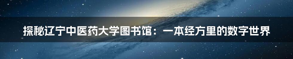 探秘辽宁中医药大学图书馆：一本经方里的数字世界