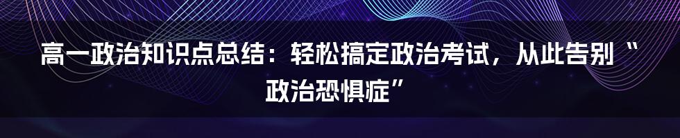 高一政治知识点总结：轻松搞定政治考试，从此告别“政治恐惧症”