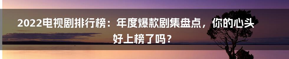 2022电视剧排行榜：年度爆款剧集盘点，你的心头好上榜了吗？