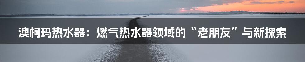 澳柯玛热水器：燃气热水器领域的“老朋友”与新探索