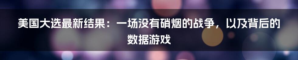 美国大选最新结果：一场没有硝烟的战争，以及背后的数据游戏