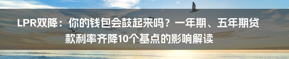 LPR双降：你的钱包会鼓起来吗？一年期、五年期贷款利率齐降10个基点的影响解读