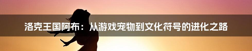 洛克王国阿布：从游戏宠物到文化符号的进化之路