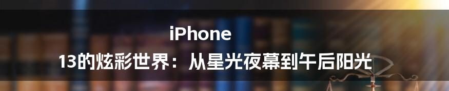 iPhone 13的炫彩世界：从星光夜幕到午后阳光