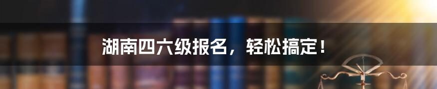 湖南四六级报名，轻松搞定！