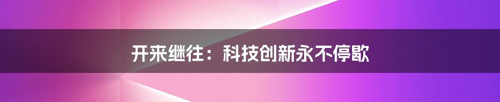 开来继往：科技创新永不停歇