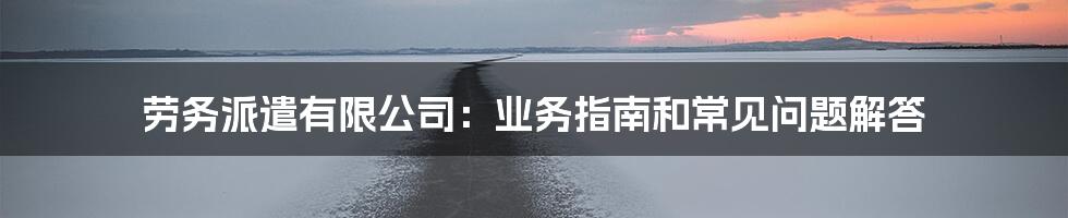 劳务派遣有限公司：业务指南和常见问题解答