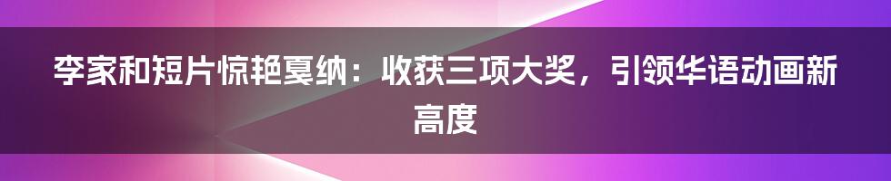 李家和短片惊艳戛纳：收获三项大奖，引领华语动画新高度