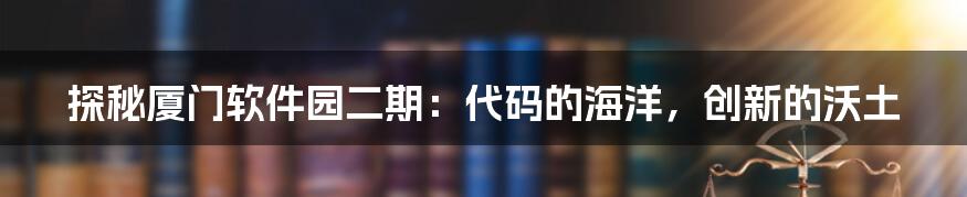 探秘厦门软件园二期：代码的海洋，创新的沃土