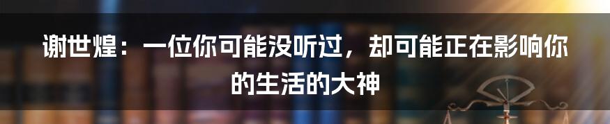 谢世煌：一位你可能没听过，却可能正在影响你的生活的大神