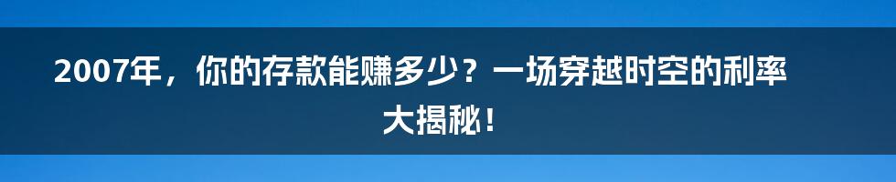 2007年，你的存款能赚多少？一场穿越时空的利率大揭秘！