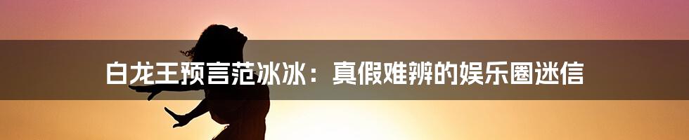 白龙王预言范冰冰：真假难辨的娱乐圈迷信