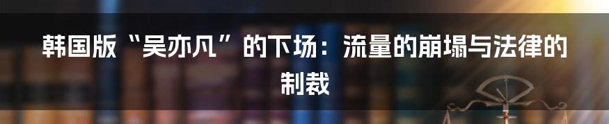 韩国版“吴亦凡”的下场：流量的崩塌与法律的制裁