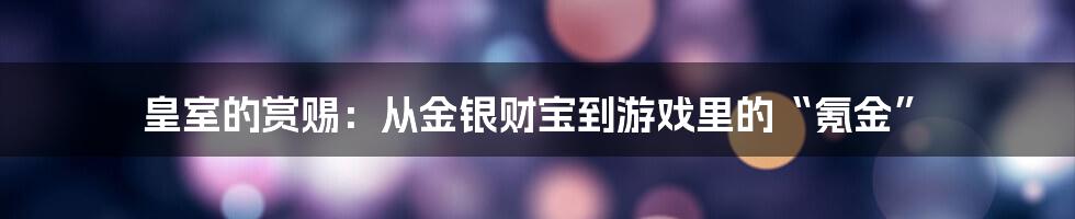 皇室的赏赐：从金银财宝到游戏里的“氪金”