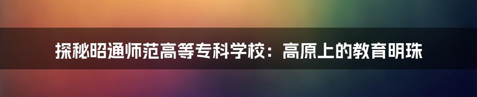 探秘昭通师范高等专科学校：高原上的教育明珠