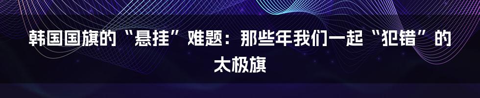 韩国国旗的“悬挂”难题：那些年我们一起“犯错”的太极旗