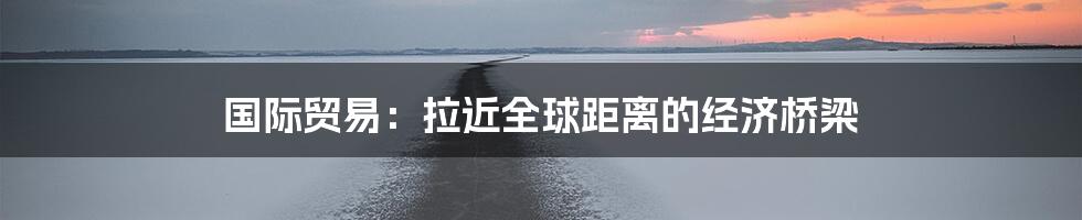 国际贸易：拉近全球距离的经济桥梁