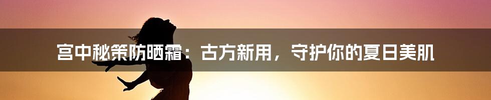 宫中秘策防晒霜：古方新用，守护你的夏日美肌