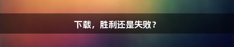 下载，胜利还是失败？