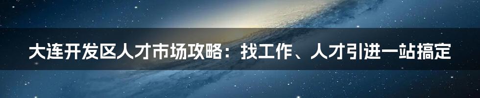 大连开发区人才市场攻略：找工作、人才引进一站搞定