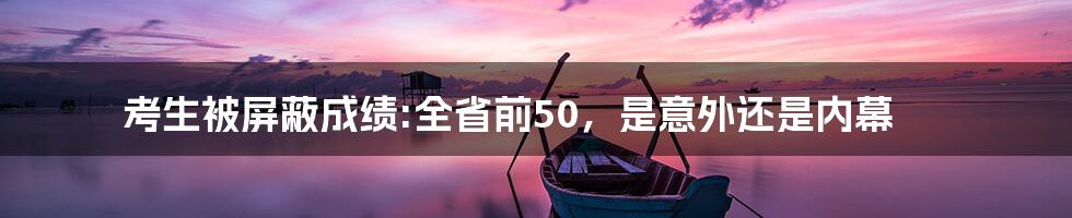 考生被屏蔽成绩:全省前50，是意外还是内幕