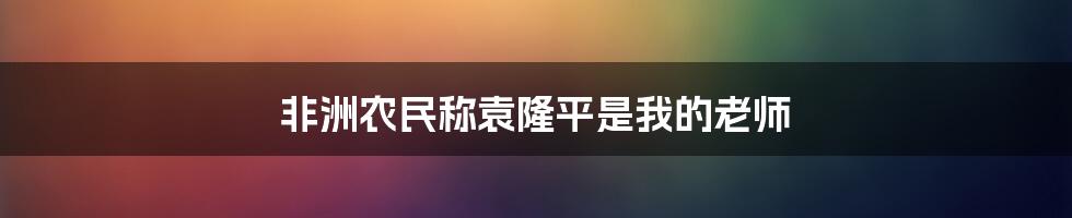 非洲农民称袁隆平是我的老师