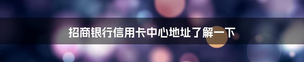 招商银行信用卡中心地址了解一下