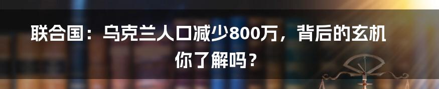 联合国：乌克兰人口减少800万，背后的玄机你了解吗？