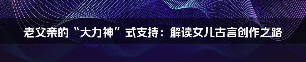 老父亲的“大力神”式支持：解读女儿古言创作之路