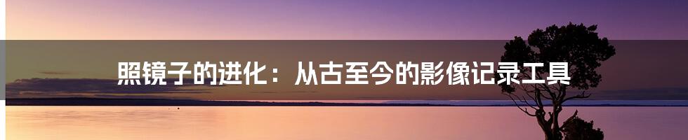 照镜子的进化：从古至今的影像记录工具