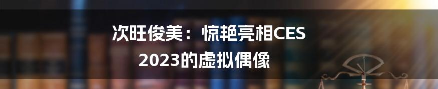 次旺俊美：惊艳亮相CES 2023的虚拟偶像