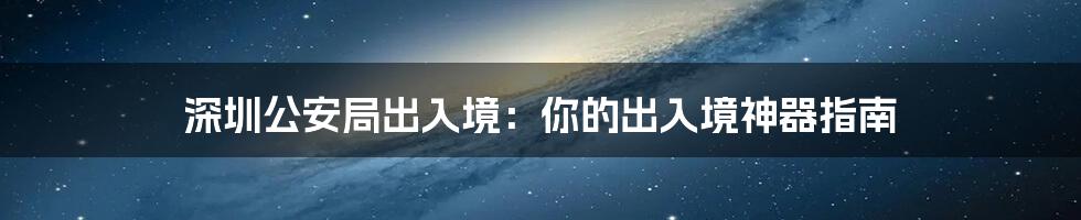 深圳公安局出入境：你的出入境神器指南