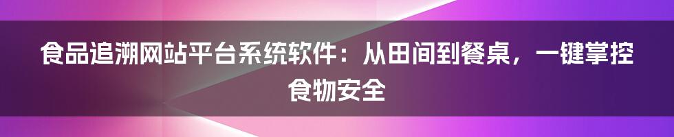 食品追溯网站平台系统软件：从田间到餐桌，一键掌控食物安全