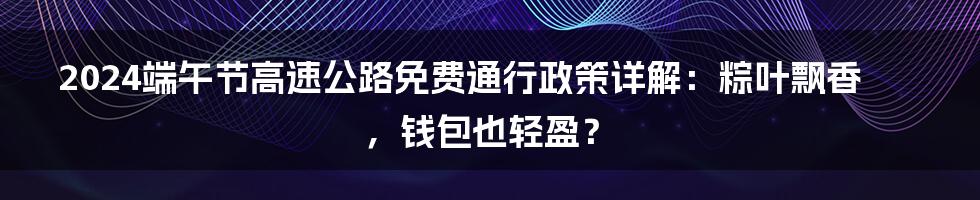 2024端午节高速公路免费通行政策详解：粽叶飘香，钱包也轻盈？