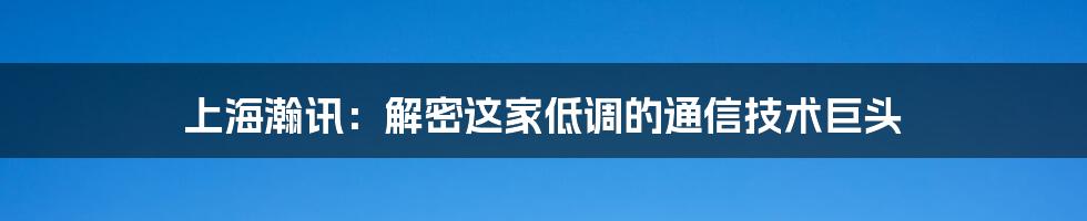 上海瀚讯：解密这家低调的通信技术巨头