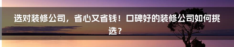 选对装修公司，省心又省钱！口碑好的装修公司如何挑选？