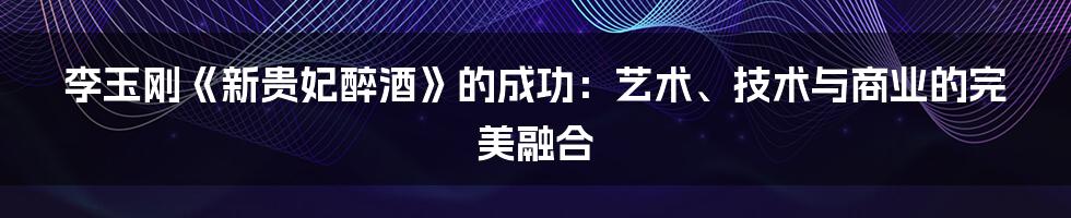 李玉刚《新贵妃醉酒》的成功：艺术、技术与商业的完美融合