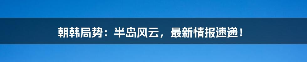 朝韩局势：半岛风云，最新情报速递！