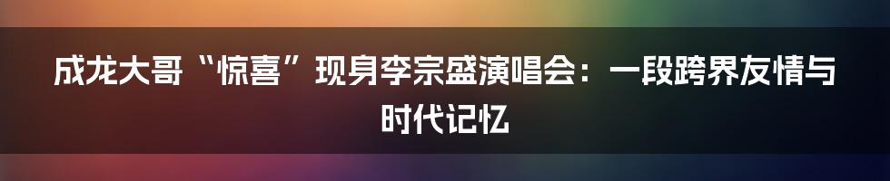 成龙大哥“惊喜”现身李宗盛演唱会：一段跨界友情与时代记忆