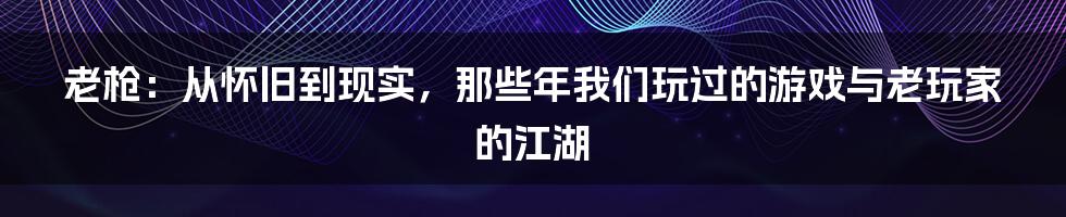 老枪：从怀旧到现实，那些年我们玩过的游戏与老玩家的江湖