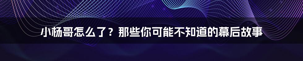 小杨哥怎么了？那些你可能不知道的幕后故事