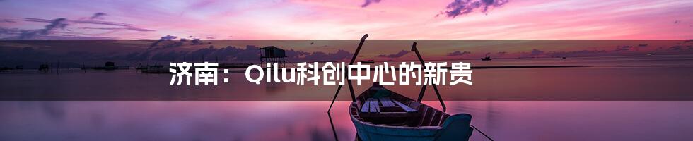 济南：Qilu科创中心的新贵