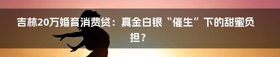 吉林20万婚育消费贷：真金白银“催生”下的甜蜜负担？