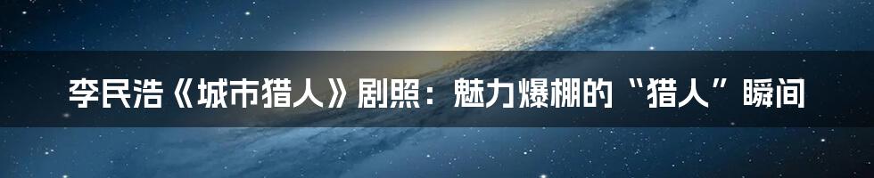 李民浩《城市猎人》剧照：魅力爆棚的“猎人”瞬间