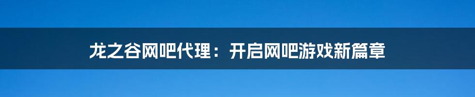 龙之谷网吧代理：开启网吧游戏新篇章