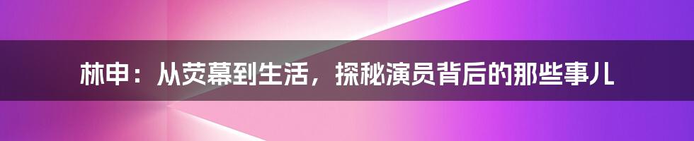 林申：从荧幕到生活，探秘演员背后的那些事儿