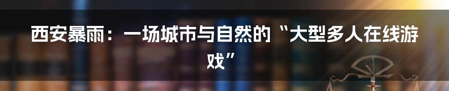 西安暴雨：一场城市与自然的“大型多人在线游戏”