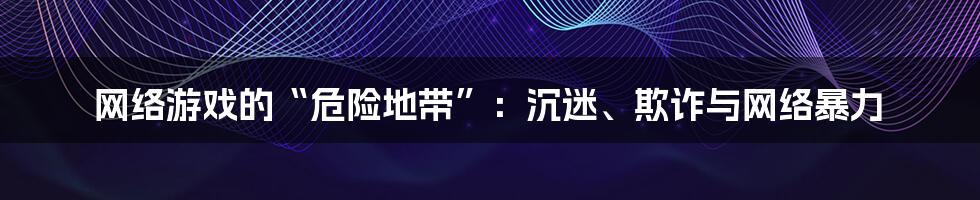 网络游戏的“危险地带”：沉迷、欺诈与网络暴力